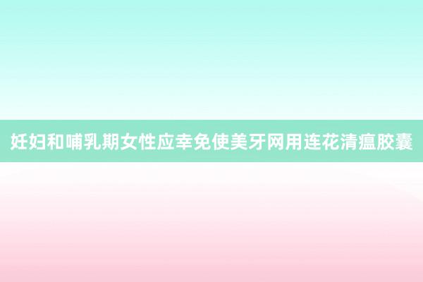 妊妇和哺乳期女性应幸免使美牙网用连花清瘟胶囊